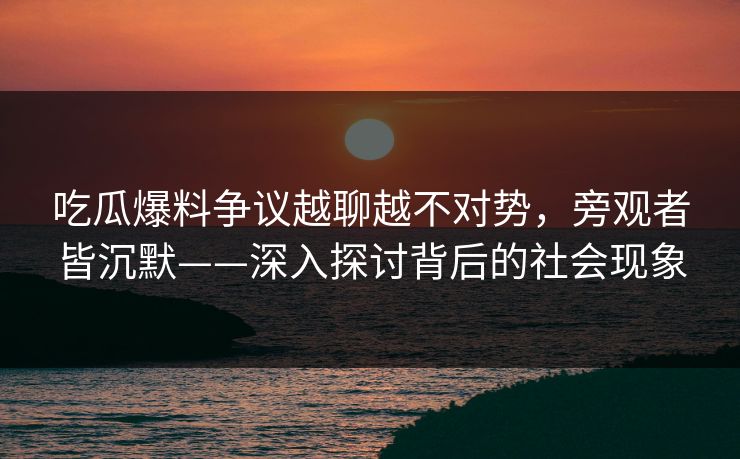 吃瓜爆料争议越聊越不对势，旁观者皆沉默——深入探讨背后的社会现象