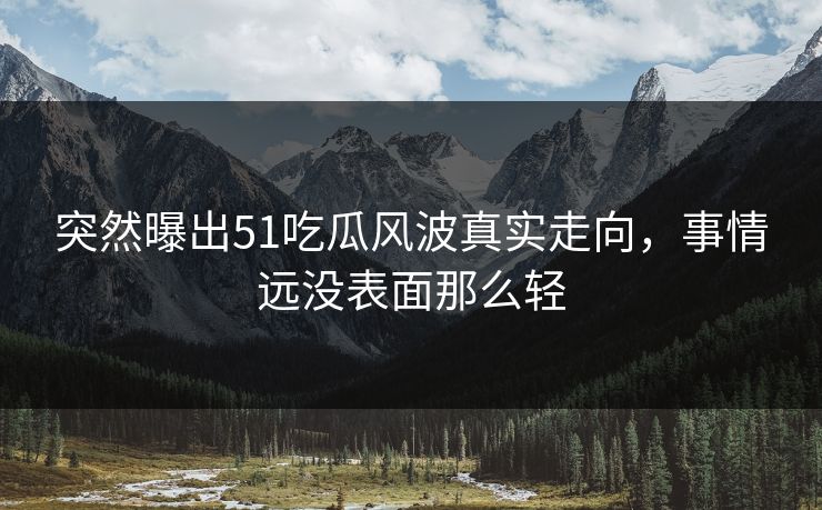 突然曝出51吃瓜风波真实走向，事情远没表面那么轻