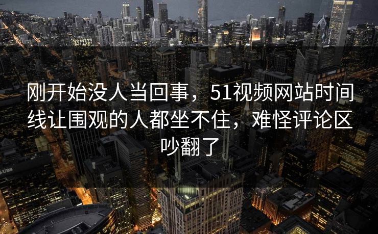 刚开始没人当回事，51视频网站时间线让围观的人都坐不住，难怪评论区吵翻了