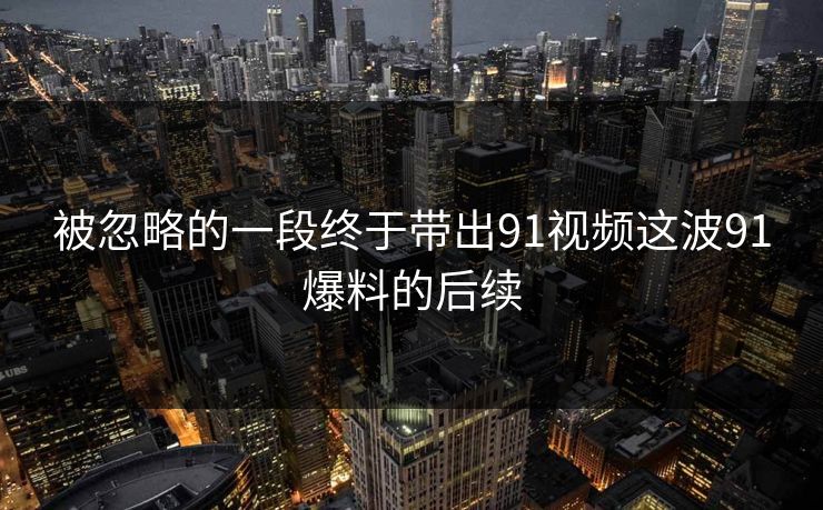 被忽略的一段终于带出91视频这波91爆料的后续