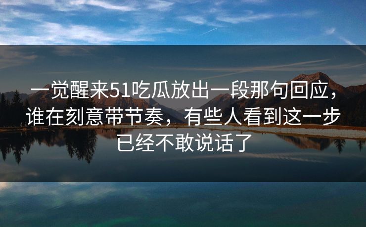 一觉醒来51吃瓜放出一段那句回应，谁在刻意带节奏，有些人看到这一步已经不敢说话了