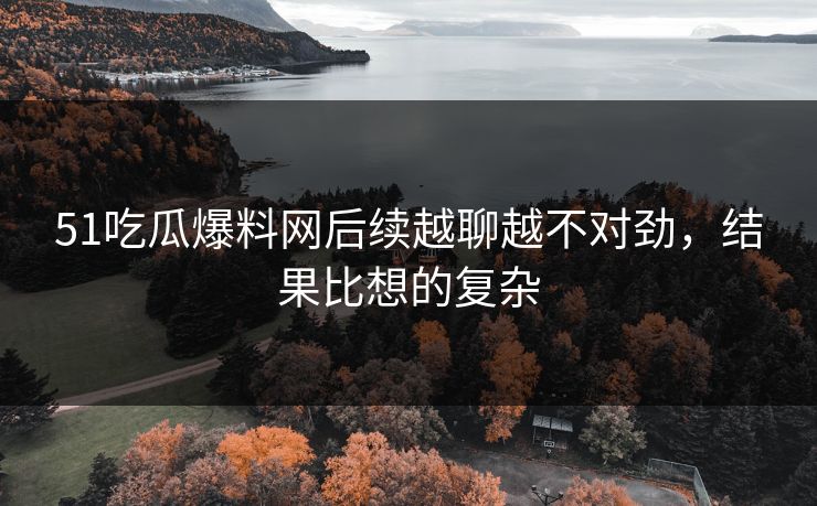 51吃瓜爆料网后续越聊越不对劲，结果比想的复杂