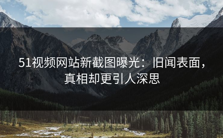 51视频网站新截图曝光：旧闻表面，真相却更引人深思