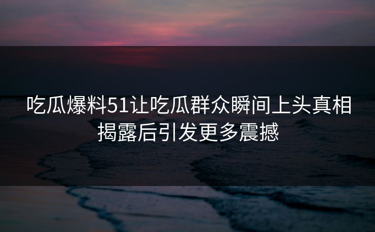 吃瓜爆料51让吃瓜群众瞬间上头真相揭露后引发更多震撼