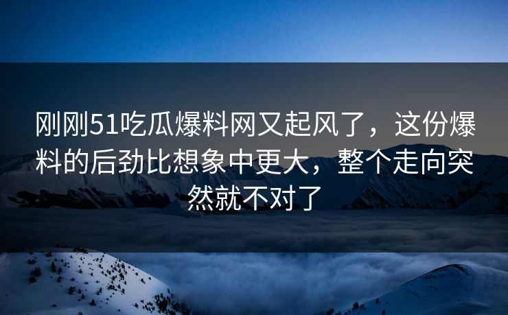 刚刚51吃瓜爆料网又起风了，这份爆料的后劲比想象中更大，整个走向突然就不对了