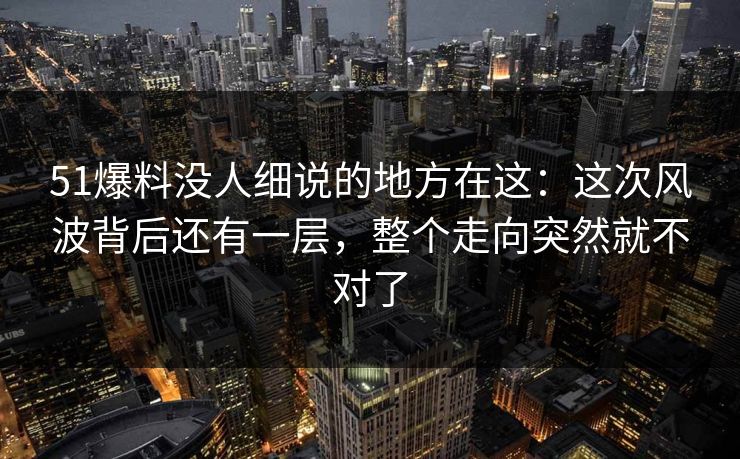 51爆料没人细说的地方在这：这次风波背后还有一层，整个走向突然就不对了