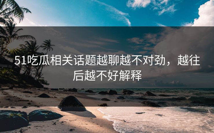 51吃瓜相关话题越聊越不对劲，越往后越不好解释