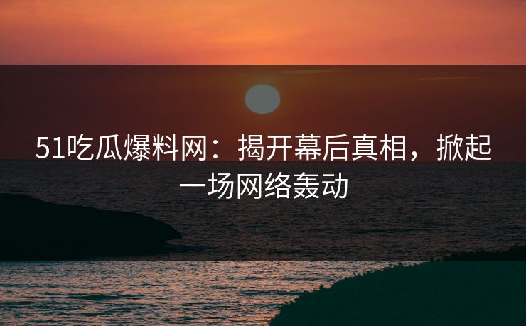 51吃瓜爆料网：揭开幕后真相，掀起一场网络轰动