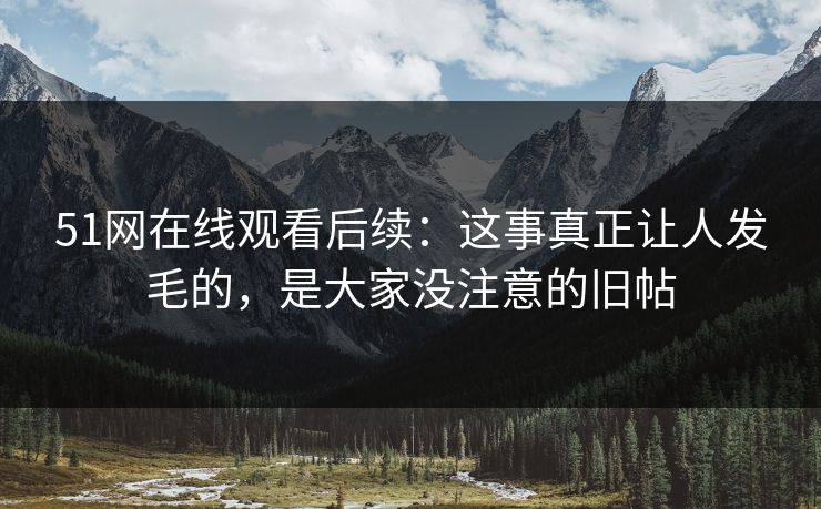 51网在线观看后续：这事真正让人发毛的，是大家没注意的旧帖