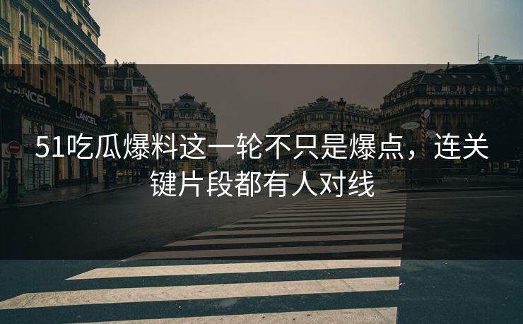 51吃瓜爆料这一轮不只是爆点，连关键片段都有人对线