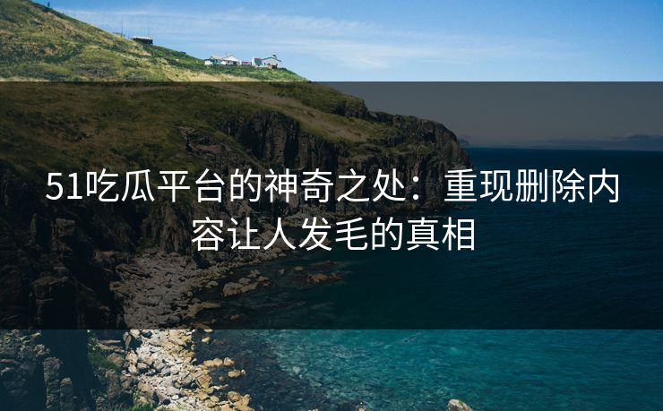 51吃瓜平台的神奇之处：重现删除内容让人发毛的真相