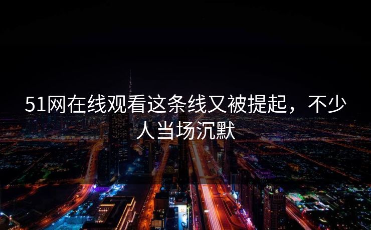 51网在线观看这条线又被提起，不少人当场沉默