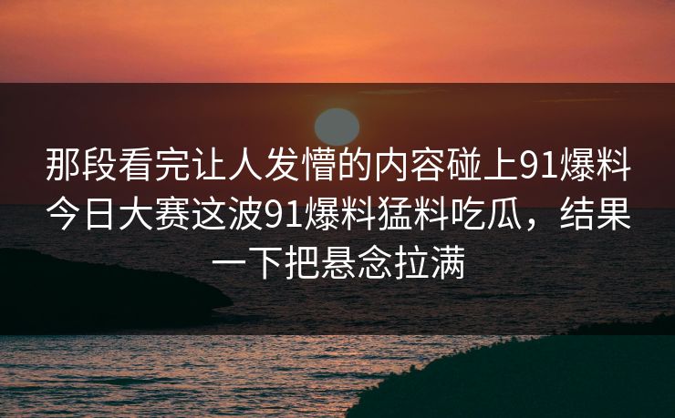 那段看完让人发懵的内容碰上91爆料今日大赛这波91爆料猛料吃瓜，结果一下把悬念拉满