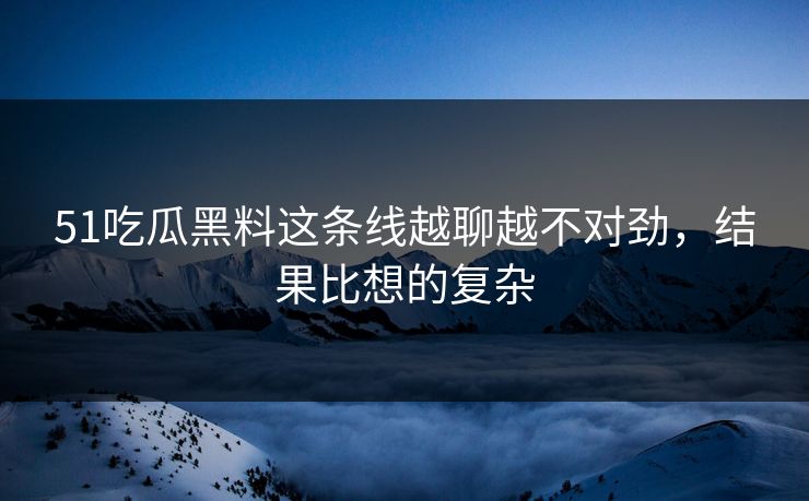 51吃瓜黑料这条线越聊越不对劲，结果比想的复杂