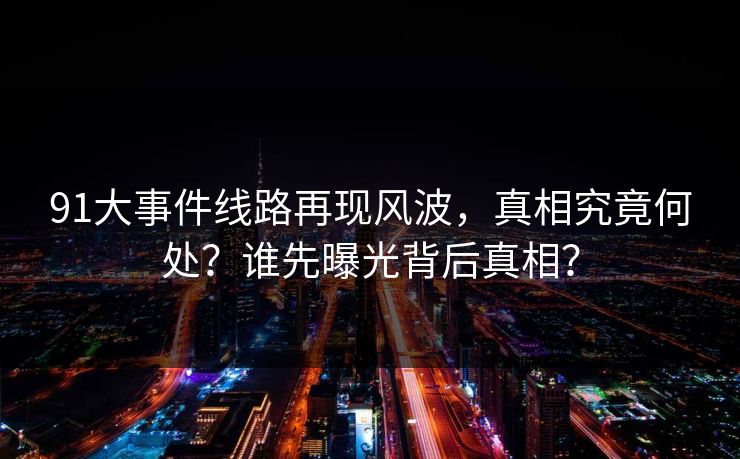 91大事件线路再现风波，真相究竟何处？谁先曝光背后真相？