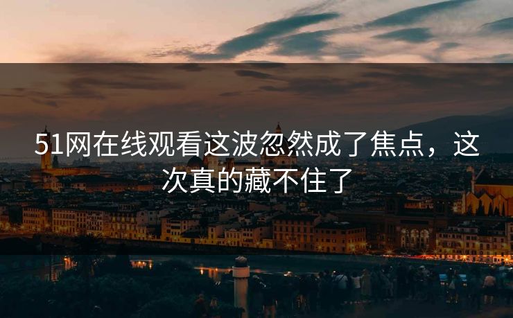 51网在线观看这波忽然成了焦点，这次真的藏不住了