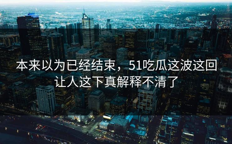本来以为已经结束，51吃瓜这波这回让人这下真解释不清了
