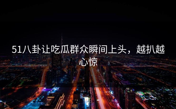 51八卦让吃瓜群众瞬间上头，越扒越心惊
