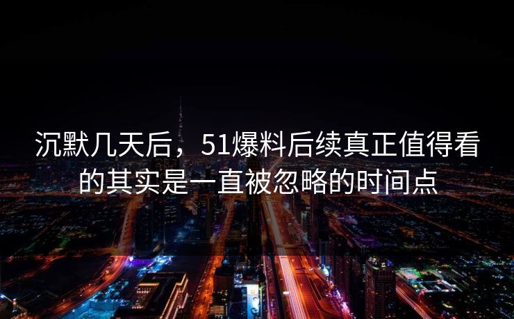 沉默几天后，51爆料后续真正值得看的其实是一直被忽略的时间点