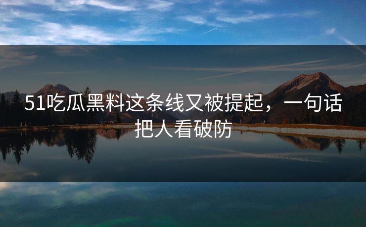 51吃瓜黑料这条线又被提起，一句话把人看破防