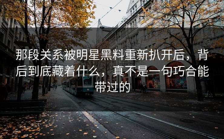 那段关系被明星黑料重新扒开后，背后到底藏着什么，真不是一句巧合能带过的