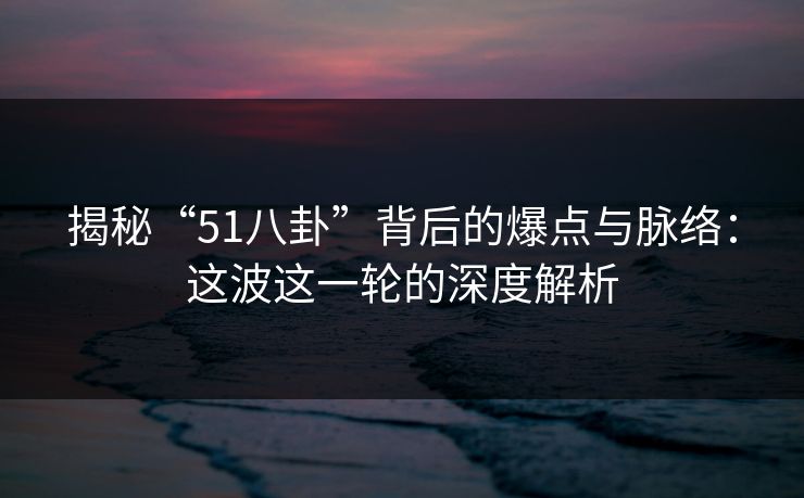 揭秘“51八卦”背后的爆点与脉络：这波这一轮的深度解析