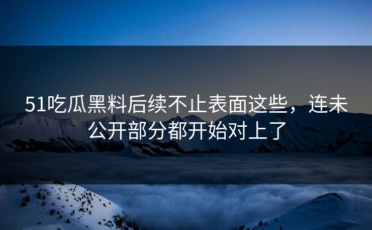 51吃瓜黑料后续不止表面这些，连未公开部分都开始对上了