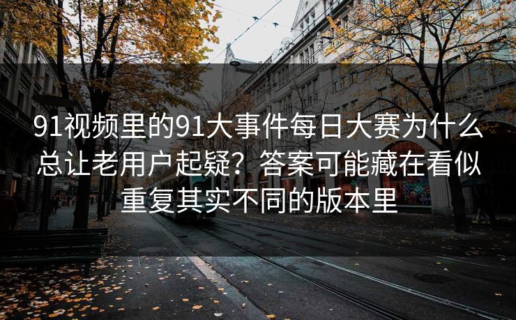 91视频里的91大事件每日大赛为什么总让老用户起疑？答案可能藏在看似重复其实不同的版本里