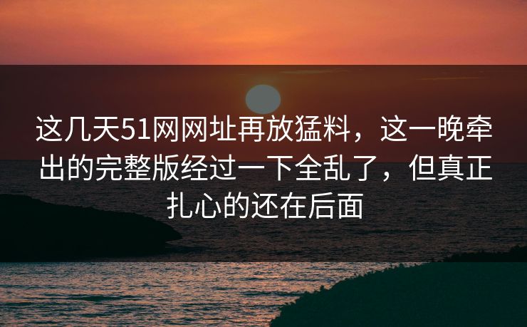 这几天51网网址再放猛料,这一晚牵出的完整版经过一下全乱了,但真正扎心的还在后面 这几天51网网址再放猛料,这一晚牵出的完整版经过一下全乱了,但真正扎心的还在后面