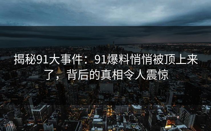 揭秘91大事件：91爆料悄悄被顶上来了，背后的真相令人震惊