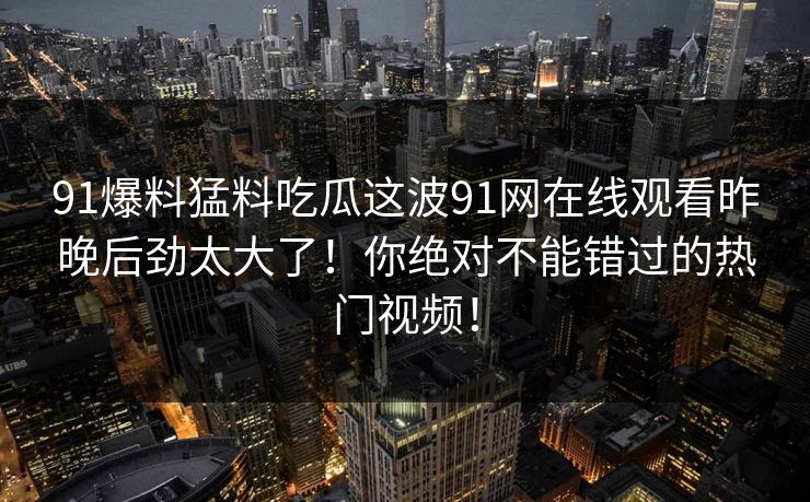 91爆料猛料吃瓜这波91网在线观看昨晚后劲太大了!你绝对不能错过的热门视频! 91爆料猛料吃瓜这波91网在线观看昨晚后劲太大了!你绝对不能错过的热门视频!