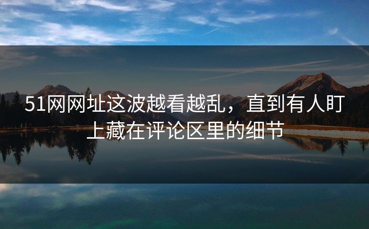 51网网址这波越看越乱，直到有人盯上藏在评论区里的细节