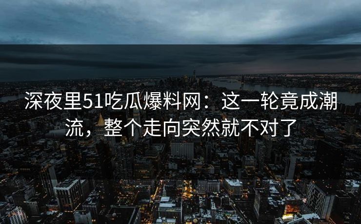 深夜里51吃瓜爆料网：这一轮竟成潮流，整个走向突然就不对了