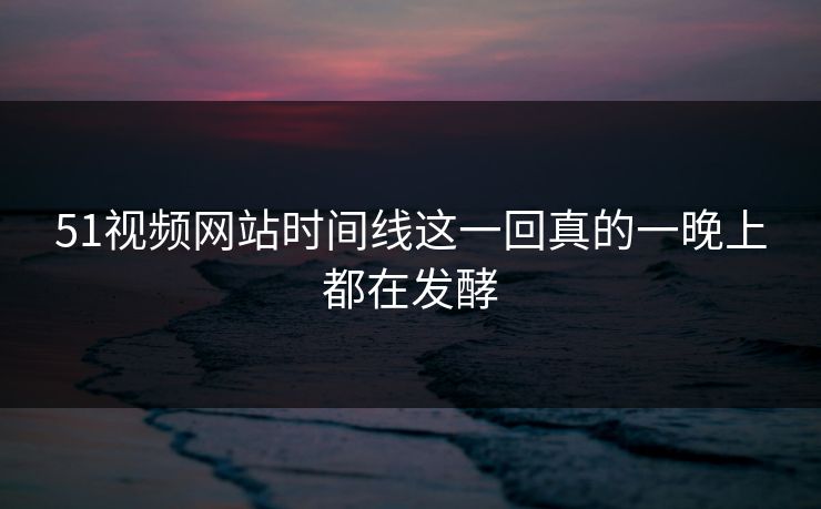 51视频网站时间线这一回真的一晚上都在发酵