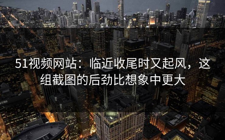 51视频网站：临近收尾时又起风，这组截图的后劲比想象中更大