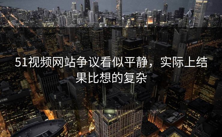 51视频网站争议看似平静，实际上结果比想的复杂
