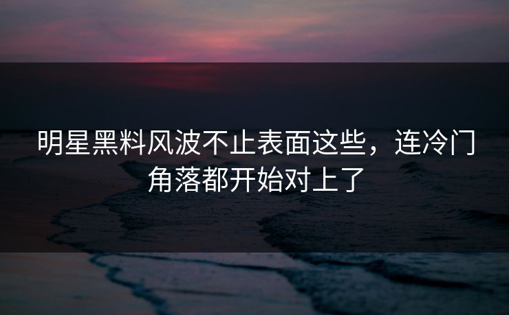 明星黑料风波不止表面这些，连冷门角落都开始对上了