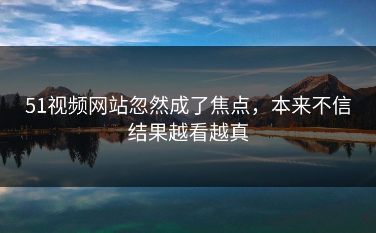 51视频网站忽然成了焦点，本来不信结果越看越真