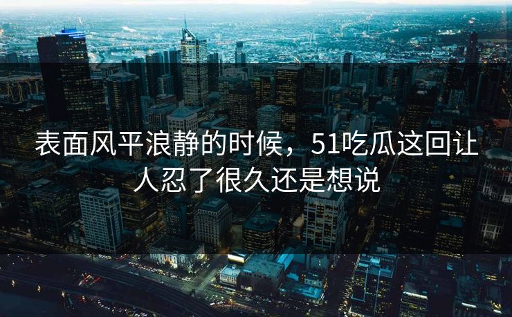 表面风平浪静的时候，51吃瓜这回让人忍了很久还是想说