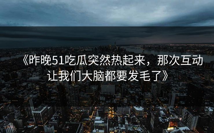 《昨晚51吃瓜突然热起来，那次互动让我们大脑都要发毛了》