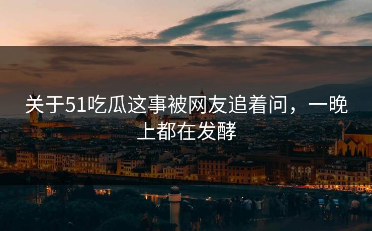 关于51吃瓜这事被网友追着问，一晚上都在发酵