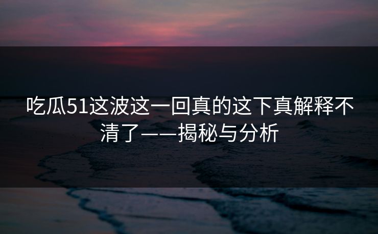 吃瓜51这波这一回真的这下真解释不清了——揭秘与分析