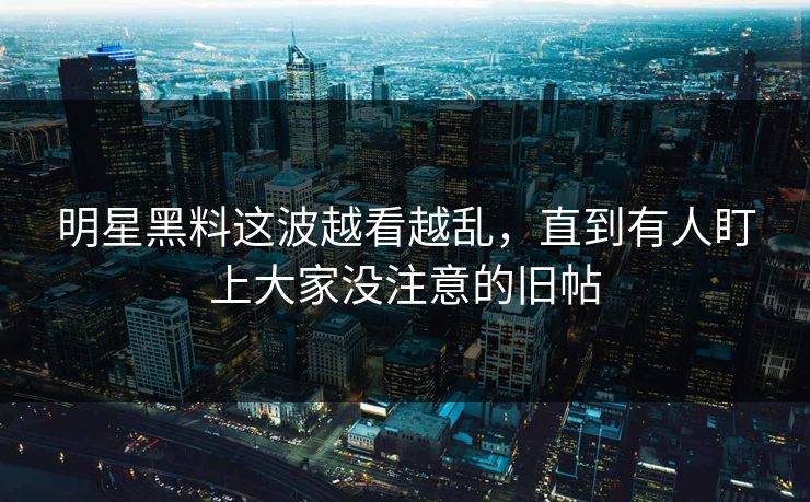 明星黑料这波越看越乱，直到有人盯上大家没注意的旧帖