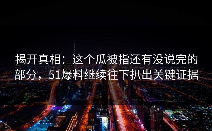 揭开真相：这个瓜被指还有没说完的部分，51爆料继续往下扒出关键证据