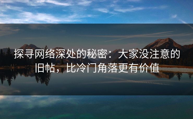 探寻网络深处的秘密：大家没注意的旧帖，比冷门角落更有价值