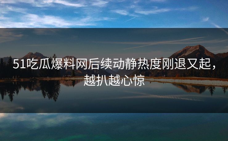 51吃瓜爆料网后续动静热度刚退又起，越扒越心惊
