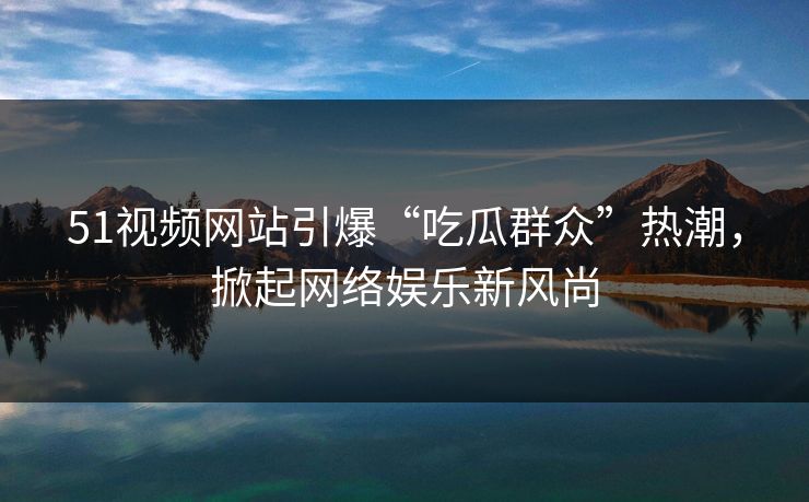 51视频网站引爆“吃瓜群众”热潮，掀起网络娱乐新风尚