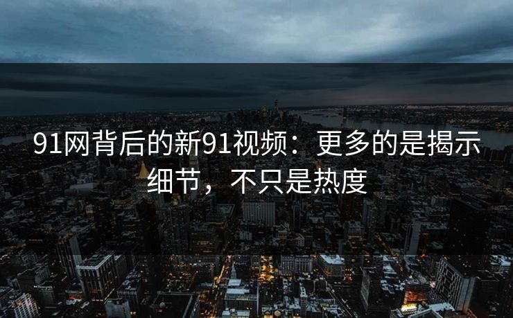 91网背后的新91视频：更多的是揭示细节，不只是热度