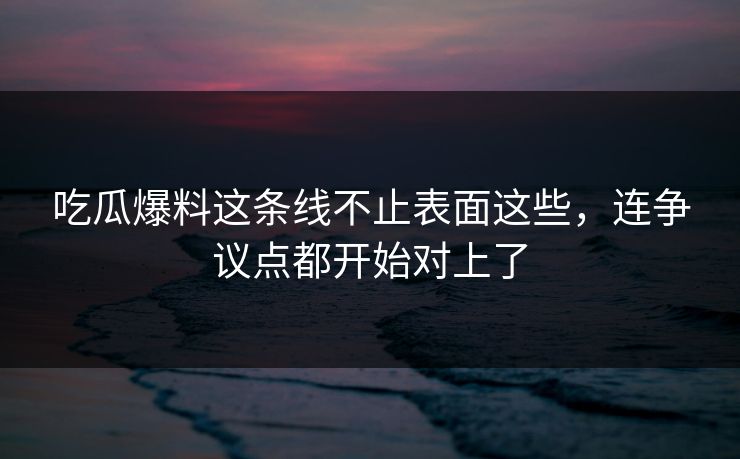 吃瓜爆料这条线不止表面这些，连争议点都开始对上了