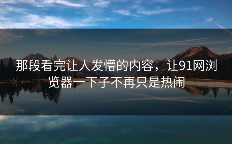 那段看完让人发懵的内容，让91网浏览器一下子不再只是热闹